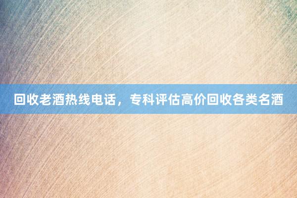 回收老酒热线电话，专科评估高价回收各类名酒
