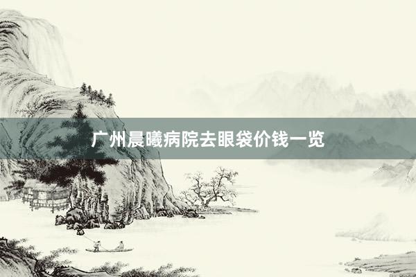 广州晨曦病院去眼袋价钱一览