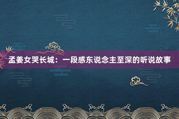 孟姜女哭长城:一段感东说念主至深的听说故事