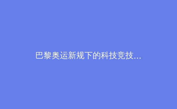 巴黎奥运新规下的科技竞技：运动员数据化训练革命 - 2