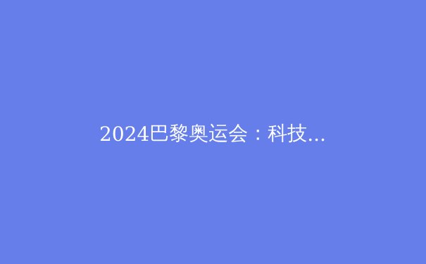 2024巴黎奥运会：科技、可持续性与体育传奇的碰撞 - 2