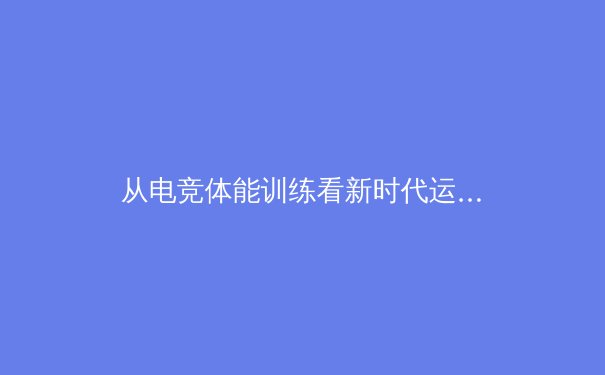 从电竞体能训练看新时代运动员的跨界转型：原神职业选手的体能革命 - 2