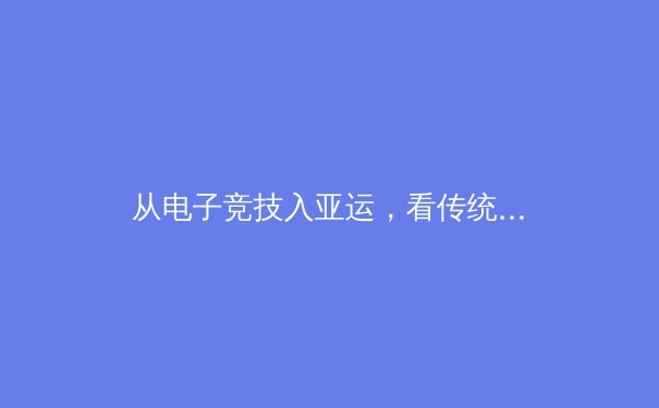 从电子竞技入亚运，看传统体育与数字体育的融合与未来 - 2