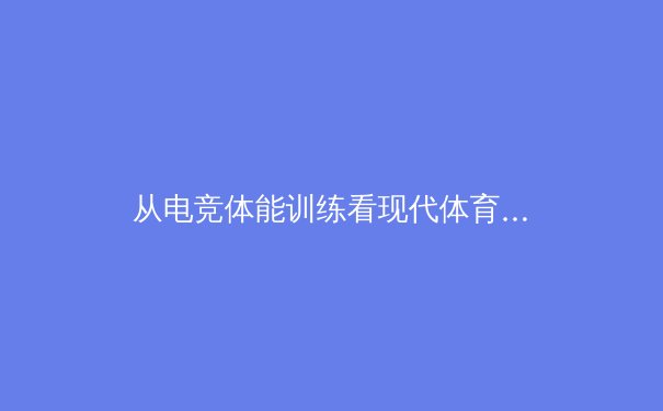 从电竞体能训练看现代体育科学新维度：职业选手如何突破生理极限 - 2